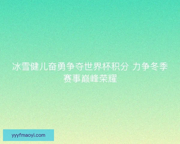 冰雪健儿奋勇争夺世界杯积分 力争冬季赛事巅峰荣耀