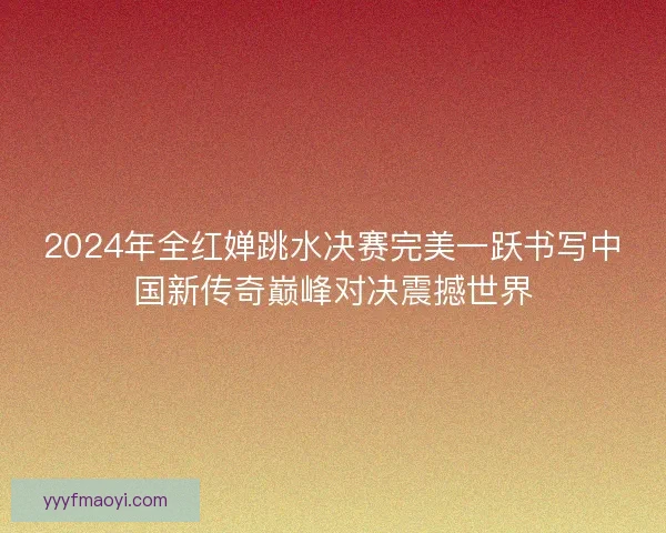 2024年全红婵跳水决赛完美一跃书写中国新传奇巅峰对决震撼世界