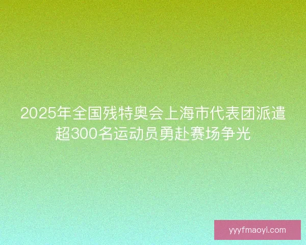 2025年全国残特奥会上海市代表团派遣超300名运动员勇赴赛场争光