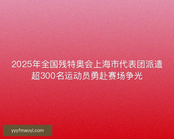 2025年全国残特奥会上海市代表团派遣超300名运动员勇赴赛场争光