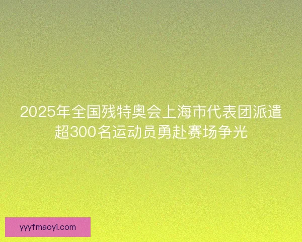 2025年全国残特奥会上海市代表团派遣超300名运动员勇赴赛场争光