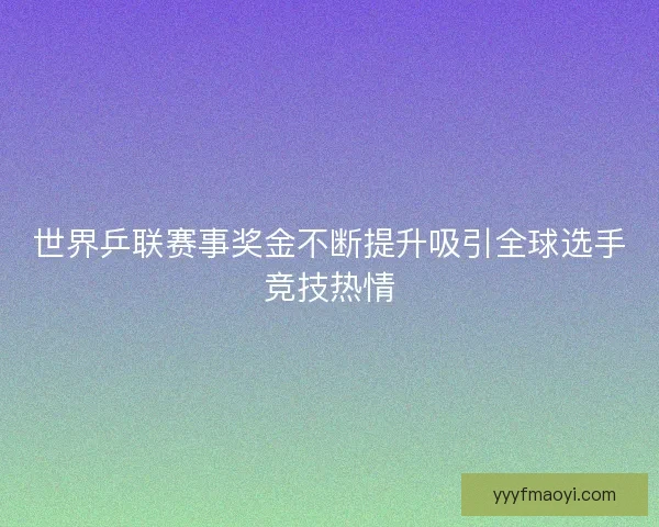 世界乒联赛事奖金不断提升吸引全球选手竞技热情
