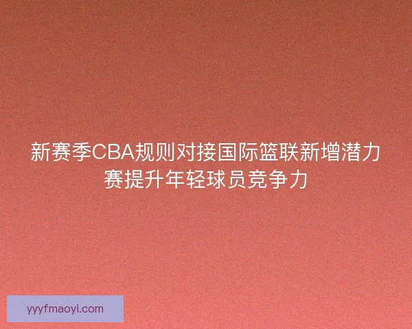 新赛季CBA规则对接国际篮联新增潜力赛提升年轻球员竞争力
