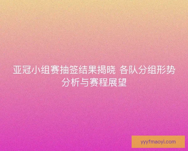 亚冠小组赛抽签结果揭晓 各队分组形势分析与赛程展望