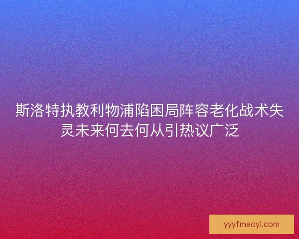 斯洛特执教利物浦陷困局阵容老化战术失灵未来何去何从引热议广泛